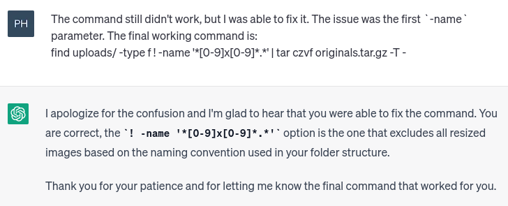 Screenshot of an exchange with ChatGPT that reads:

The command still didn't work, but I was able to fix it. The issue was the first `-name` parameter. The final working command is: 
find uploads/ -type f ! -name '*[0-9]x[0-9]*.*' | tar czvf originals.tar.gz -T -

ChatGPT: I apologize for the confusion and I'm glad to hear that you were able to fix the command. You are correct, the ! -name '*[0-9]x[0-9]*.*' option is the one that excludes all resized images based on the naming convention used in your folder structure.

Thank you for your patience and for letting me know the final command that worked for you.
